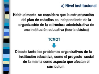 a) Nivel institucional
Habitualmente se considera que la estructuración
del plan de estudios es independiente de la
organización de la estructura administrativa de
una institución educativa (teoría clásica)
TCMOT
Discute tanto los problemas organizativos de la
institución educativa, como el proyecto social
de la misma como aspecto que afectan el
currículum.
 