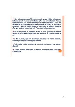 ¿Qué colores son estos? Dorado, morado y azul ¿Estos colores son
brillantes o no? Si profe son brillantes ¿Por qué son brillantes? Porque
tienen escarcha ¿El sol es brillante por que tiene escarcha? No él no
tiene escarcha ¿Entonces por qué es brillante? Porque a él le echaron
escarcha ¿Quién le hecho escarcha? Las nubes le echaron escarcha
¿Por qué le echan escarcha al sol? Para que el sol sea caliente.

¿El sol es grande o pequeño? El sol es más grande que la tierra
¿Entonces, la luna es más pequeña que el sol? No es igual de grande al
sol

El día es para jugar con los amigos, estudiar, ir a montar bicicleta,
bañarse y el sol produce energía.(Michael)

En la casita de los juguetes hay una bruja que siempre nos asusta.
(Daniel)

La luna a veces esta como un banano o redonda como un queso.
(Laura Sofía)




                                                                           26
 