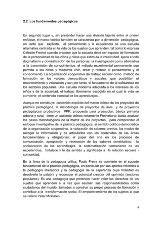 2.2. Los fundamentos pedagógicos



En segundo lugar y, sin pretender hacer una división tajante entre el primer
enfoque, el marco teórico también se caracteriza por la dimensión pedagógica,
en tanto que explicita, el pensamiento y la experiencia de una escuela
alternativa centrada en la vida de los sujetos que aprenden, tal como lo expresa
Celestin Freinet cuando propone que la escuela debe ser espacio de formación
de la personalidad de los niños y niñas que estimula la creatividad, ajena a todo
dogmatismo y domesticación de las personas, la investigación como alternativa
a la transmisión de conocimientos; el método experimental permanente que
permita a los niños y maestros vivir, crear y recrear el pensamiento y el
conocimiento. La organización cooperativa del trabajo escolar como método de
formación en los valores democráticos y sociales, que posibilitan el
reconocimiento y valoración y son por tanto, el fundamento de la solidaridad en
los sectores populares. Una escuela moderna adaptada a los intereses de los
niños y de la sociedad, el trabajo libremente escogido en el cual la vida se
convierte el contenido esencial de los aprendizajes.

Aunque no constituye contenido explícito del marco teórico de los proyectos de
práctica pedagógica, la metodología de proyectos de aula y de proyectos
pedagógicos productivos PPP, propuesta para preescolar, básica primaria
urbana y rural, tiene un sustento teórico netamente Freinetiano; basta analizar
los pasos metodológicos de la matriz de los proyectos, para comprender el
enfoque investigativo de la práctica pedagógica, el sentido político-democrático
de la organización cooperativa, la valoración de saberes previos, los modos de
recoger la información y de articularlos con los contenidos de las áreas
fundamentales y obligatorias; el papel del arte en los procesos de
comunicación, apropiación y recreación de los saberes constituidos; la
socialización de los aprendizajes, la sistematización permanente de las
experiencias, fortalece y le da sentido y significado a la relación escuela -
comunidad.

En la línea de la pedagogía crítica, Paulo Freire se convierte en el soporte
fundamental de la práctica pedagógica, en particular por sus aportes referidos a
la pedagogía liberadora y la pedagogía de la esperanza cuya finalidad es
devolverle la palabra y reconocer el potencial creador del oprimido (sectores
populares). Es una pedagogía que pretender hacer valer los derechos de los
sujetos que aprenden a la vez que asumen sus responsabilidades como
ciudadanos del mundo, llamados a construir su propio proceso de liberación y
contribuir a la transformación social. El empoderamiento de los sujetos al que
se refiere Peter Mcklaren.


                                                                               4
 