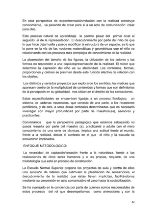 En esta perspectiva de experimentación/relación con la realidad construye
conocimiento, va pasando de crear para sí a un acto de comunicación: crear
para otro.

Este proceso natural de aprendizaje le permite pasar del primer nivel al
segundo: el de la representación. El descubrimiento por parte del niño de que
lo que hace deja huella y puede modificar la estructura de un espacio, es lo que
lo pone en la vía de las nociones matemáticas y geométricas que el niño va
relacionando con los procesos más complejos de conocimiento de la realidad.

La plasmación del tamaño de las figuras, la utilización de los colores y las
formas no responden a una copia/representación de la realidad. El motor que
determina la expresión del niño es su afectividad. Los contornos, formas,
proporciones y colores se plasman desde esta función afectiva de relación con
los objetos,

 Los distintos y variados proyectos que exploraron los sentidos, los matices que
aparecen dentro de la multiplicidad de contenidos y formas que son definitorios
de la percepción en su globalidad, nos sitúan en el ámbito de las sensaciones.

Estas especificidades se encuentran ligadas a un proceso fisiológico, un
sistema de cadenas neuronales, que conecta de una parte, a los receptores
periféricos, y de otra, a unas áreas corticales determinadas que es necesario
investigar con mayor profundidad por parte de maestros(as), asesores y
practicantes.

Constatamos      que la perspectiva pedagógica que estamos esbozando no
queda resuelta por parte del maestro (a), practicante o adulto con el mero
conocimiento de una serie de técnicas. Implica una actitud frente al mundo,
frente a la realidad, desde el contexto en el que el niño y la escuela se
encuentran implicados.

ENFOQUE METODOLOGICO:

 La necesidad de captación/creación frente a la naturaleza, frente a las
realizaciones de otros seres humanos y a las propias, requiere, de una
metodología que está en proceso de construcción.

La Escuela Normal Superior propone los proyectos de aula y dentro de ellos
una sucesión de talleres que estimulen la plasmación de sensaciones, el
descubrimiento de la realidad que éstas llevan implícitas, facilitándonos
mediante su conversión en acto comunicativo el paso hacia la sociabilización.

Se ha avanzado en la conciencia por parte de quienes somos responsables de
estos procesos del rol que desempeñamos como animadores y con la


                                                                             42
 