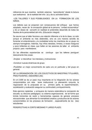 referencia de que nosotros también estamos “aprendiendo” desde la lectura
que realizamos de la realidad del niño (a) y de su actividad lúdica.

LOS TALLERES Y SUS POSIBILIDADES               EN LA    FORMACION DE LOS
NIÑOS.

Los talleres que se proponen son consecuencia del enfoque que hemos
adoptado, nacen de la concepción global de la persona, “unidad sicosomática”
y de un deseo de convertir en realidad el pretendido desarrollo de todas las
facetas de la personalidad del niño. (Educación integral)

Se asume que el taller favorece una relación diferente a la de la clase, no solo
porque el ambiente es más distendido, sino es una manera sencilla de
fomentar el entendimiento y la cordialidad entre los miembros de un grupo no
siempre homogéneo. Además, hay niños retraídos, tímidos, a veces inseguros
y poco brillantes en clase, que hallan en las sesiones de taller el ambiente
propicio para manifestarse.

En las diferentes experiencias se      concluye    que los talleres persiguen
básicamente tres cosas:

-Ampliar e intensificar los intereses y motivaciones

-Construir nuevas dinámicas de grupo

-Posibilitar un mejor conocimiento de cada uno en particular y del grupo en
general.

DE LA ORGANIZACIÓN DE LOS COLECTIVOS DE MAESTRAS TITULARES,
PRACTICANTES, ASESORES (AS)

En el 2.009 se da un paso muy importante en la integración de los actores
comprometidos con ésta tarea institucional. La planeación conjunta, la
negociación de la propuesta en su primera parte, la experimentación,
socialización y evaluación aseguran su continuidad y enriquecimiento.

Este ejercicio replantea y enriquece de manera sistemática la concepción de
escuela, su discurso pedagógico, su sistema organizacional, de tal forma que
brinda horizontes de razón y herramientas capaces de generar procesos
educacionales que alimentan la mentalidad creativa y productiva de los actores
comprometidos en los procesos de formación , especialmente de los (las)
estudiantes.

PERSPECTIVAS A CORTO MEDIANO Y LARGO PLAZO:




                                                                             43
 