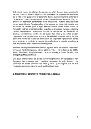 Del mismo modo, se retoman los aportes de Jhon Dewey, quien concibe la
escuela como un espacio de producción y reflexión de experiencias relevantes
de la vida social que permite el desarrollo de una ciudadanía plena, entiende la
democracia no como un régimen de gobierno sino como una forma de vida y un
proceso de liberación permanente de la inteligencia. Autores más recientes
como María Victoria Peralta exaltan el derecho de los niños, (párvulos) a una
educación de calidad para el siglo XXI que aborde temas a tales como: La
formación valórica, el conocimiento y respeto a la diversidad humana, cultural y
natural, favoreciendo adecuadas formas de vinculación; el desarrollo de
prácticas democráticas dentro de las cuales los niños y las niñas ejerzan
ciudadanía y se reconozca su aporte a, la sociedad; propiciar estilos de vida
saludable dentro los cuales los temas sean de seguridad y prevención dando
importancia en el currículo al acercamiento efectivo a la ciencia, tecnología y
arte actual tanto en su versión local como global.

También hacen parte del marco teórico, algunas ideas de filósofos tales como
Immanuel Kant (Königsberg, 22 de abril de 1724 - 12 de febrero de 1804),
Arturo Rico Bovio, Lingüistas como Noam Chomsky y Emilila Ferreiro, y la
antropóloga Margaret Mead.

Con éstas orientaciones, las que se han ido resignificando en el proceso se han
formulado las preguntas que mediante proyectos de aula develan los
contextos de donde proceden los niños y niñas y las lógicas que de sus
resultados se derivan para la construcción del currículo.



2.-PREGUNTAS, CONTEXTO, PROYECTOS, LOGICAS




                                                                              5
 
