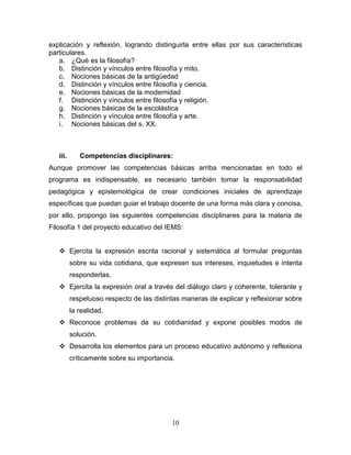 10
explicación y reflexión, logrando distinguirla entre ellas por sus características
particulares.
a. ¿Qué es la filosofía?
b. Distinción y vínculos entre filosofía y mito.
c. Nociones básicas de la antigüedad
d. Distinción y vínculos entre filosofía y ciencia.
e. Nociones básicas de la modernidad
f. Distinción y vínculos entre filosofía y religión.
g. Nociones básicas de la escolástica
h. Distinción y vínculos entre filosofía y arte.
i. Nociones básicas del s. XX.
iii. Competencias disciplinares:
Aunque promover las competencias básicas arriba mencionadas en todo el
programa es indispensable, es necesario también tomar la responsabilidad
pedagógica y epistemológica de crear condiciones iniciales de aprendizaje
específicas que puedan guiar el trabajo docente de una forma más clara y concisa,
por ello, propongo las siguientes competencias disciplinares para la materia de
Filosofía 1 del proyecto educativo del IEMS:
 Ejercita la expresión escrita racional y sistemática al formular preguntas
sobre su vida cotidiana, que expresen sus intereses, inquietudes e intenta
responderlas.
 Ejercita la expresión oral a través del diálogo claro y coherente, tolerante y
respetuoso respecto de las distintas maneras de explicar y reflexionar sobre
la realidad.
 Reconoce problemas de su cotidianidad y expone posibles modos de
solución.
 Desarrolla los elementos para un proceso educativo autónomo y reflexiona
críticamente sobre su importancia.
 