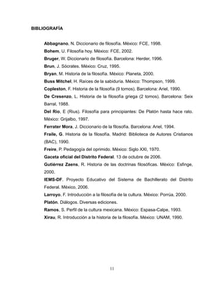 11
BIBLIOGRAFÍA
Abbagnano, N. Diccionario de filosofía. México: FCE, 1998.
Bohem, U. Filosofía hoy. México: FCE, 2002.
Bruger, W. Diccionario de filosofía. Barcelona: Herder, 1996.
Brun, J. Sócrates. México: Cruz, 1995.
Bryan, M. Historia de la filosofía. México: Planeta, 2000.
Buss Mitchel, H. Raíces de la sabiduría. México: Thompson, 1999.
Copleston, F. Historia de la filosofía (9 tomos). Barcelona: Ariel, 1990.
De Cresenzo, L. Historia de la filosofía griega (2 tomos). Barcelona: Seix
Barral, 1988.
Del Rio, E (Rius). Filosofía para principiantes: De Platón hasta hace rato.
México: Grijalbo, 1997.
Ferrater Mora, J. Diccionario de la filosofía. Barcelona: Ariel, 1994.
Fraile, G. Historia de la filosofía. Madrid: Biblioteca de Autores Cristianos
(BAC), 1990.
Freire, P. Pedagogía del oprimido. México: Siglo XXI, 1970.
Gaceta oficial del Distrito Federal. 13 de octubre de 2006.
Gutiérrez Zaens, R. Historia de las doctrinas filosóficas. México: Esfinge,
2000.
IEMS-DF. Proyecto Educativo del Sistema de Bachillerato del Distrito
Federal. México, 2006.
Larroyo, F. Introducción a la filosofía de la cultura. México: Porrúa, 2000.
Platón. Diálogos. Diversas ediciones.
Ramos, S. Perfil de la cultura mexicana. México: Espasa-Calpe, 1993.
Xirau, R. Introducción a la historia de la filosofía. México: UNAM, 1990.
 