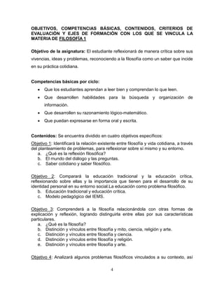 4
OBJETIVOS, COMPETENCIAS BÁSICAS, CONTENIDOS, CRITERIOS DE
EVALUACIÓN Y EJES DE FORMACIÓN CON LOS QUE SE VINCULA LA
MATERIA DE FILOSOFÍA 1
Objetivo de la asignatura: El estudiante reflexionará de manera crítica sobre sus
vivencias, ideas y problemas, reconociendo a la filosofía como un saber que incide
en su práctica cotidiana.
Competencias básicas por ciclo:
 Que los estudiantes aprendan a leer bien y comprendan lo que leen.
 Que desarrollen habilidades para la búsqueda y organización de
información.
 Que desarrollen su razonamiento lógico-matemático.
 Que puedan expresarse en forma oral y escrita.
Contenidos: Se encuentra dividido en cuatro objetivos específicos:
Objetivo 1: Identificará la relación existente entre filosofía y vida cotidiana, a través
del planteamiento de problemas, para reflexionar sobre sí mismo y su entorno.
a. ¿Qué es la reflexión filosófica?
b. El mundo del diálogo y las preguntas.
c. Saber cotidiano y saber filosófico.
Objetivo 2: Comparará la educación tradicional y la educación crítica,
reflexionando sobre ellas y la importancia que tienen para el desarrollo de su
identidad personal en su entorno social.La educación como problema filosófico.
b. Educación tradicional y educación crítica.
c. Modelo pedagógico del IEMS.
Objetivo 3: Comprenderá a la filosofía relacionándola con otras formas de
explicación y reflexión, logrando distinguirla entre ellas por sus características
particulares.
a. ¿Qué es la filosofía?
b. Distinción y vínculos entre filosofía y mito, ciencia, religión y arte.
c. Distinción y vínculos entre filosofía y ciencia.
d. Distinción y vínculos entre filosofía y religión.
e. Distinción y vínculos entre filosofía y arte.
Objetivo 4: Analizará algunos problemas filosóficos vinculados a su contexto, así
 