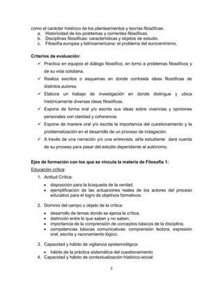 5
como el carácter histórico de los planteamientos y teorías filosóficas.
a. Historicidad de los problemas y corrientes filosóficas.
b. Disciplinas filosóficas: características y objetos de estudio.
c. Filosofía europea y latinoamericana: el problema del eurocentrismo.
Criterios de evaluación:
 Practica en equipos el diálogo filosófico, en torno a problemas filosóficos y
de su vida cotidiana.
 Realiza escritos o esquemas en donde contrasta ideas filosóficas de
distintos autores.
 Elabora un trabajo de investigación en donde distingue y ubica
históricamente diversas ideas filosóficas.
 Expone de forma oral y/o escrita sus ideas sobre vivencias y opiniones
personales con claridad y coherencia.
 Expone de manera oral y/o escrita la importancia del cuestionamiento y la
problematización en el desarrollo de un proceso de indagación.
 A través de una narración y/o una entrevista, el/la estudiante dará cuenta
de su proceso para pasar del estudio dependiente al autónomo.
Ejes de formación con los que se vincula la materia de Filosofía 1:
Educación crítica:
1. Actitud Crítica:
 disposición para la búsqueda de la verdad,
 ejemplificación de las actuaciones reales de los actores del proceso
educativo para el logro de objetivos formativos.
2. Dominio del campo u objeto de la crítica:
 desarrollo de temas donde se ejerza la crítica,
 distinción entre lo que saben y no saben,
 importancia de la comprensión de conceptos básicos de la disciplina,
 competencias básicas comunicativas: comprensión lectora, expresión
oral, escrita y razonamiento lógico.
3. Capacidad y hábito de vigilancia epistemológica:
 hábito de la práctica sistemática del cuestionamiento
4. Capacidad y hábito de contextualización histórico-social:
 
