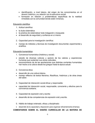 6
 identificación, a nivel básico, del origen de los conocimientos en el
devenir histórico y su relación con la estructura social;
 formación en relación a problemáticas específicas de la realidad
inmediata con la comunidad donde están inmersos.
Educación científica:
1. Actitud científica:
 la duda sistemática
 la práctica de sistematizar toda indagación o búsqueda
 el desarrollo de seguridad y confianza en sí mismo
2. Capacidad para la investigación científica:
 manejo de métodos y técnicas de investigación documental, experimental y
analítica.
Educación humanística:
1. Conciencia humanística (histórica y social):
 estudio de diversas culturas y aprecio de los valores y experiencias
humanas que sustentan sus obras culturales,
 reconocimiento de de las aportaciones que distintas corrientes humanistas
han hecho a la cultura desde los griegos hasta la época actual.
2. Conciencia ética:
 desarrollo de una cultura básica,
 manejo reflexivo de textos literarios, filosóficos, históricos y de otras áreas
del saber.
3. Capacidad de interacción social eficaz y responsable:
 capacidad de interacción social, responsable, consciente y efectiva para la
convivencia solidaria.
4. Capacidad de expresión oral y escrita:
 desarrollo de las competencias de expresión oral y escrita.
5. Hábito de trabajo ordenado, eficaz y disciplinado:
 desarrollo de la capacidad y disposición para organizar eficientemente el tiempo.
COMENTARIOS SOBRE EL DISEÑO CURRICULAR DE LA MATERIA DE
 