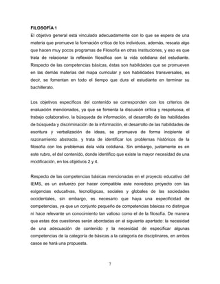 7
FILOSOFÍA 1
El objetivo general está vinculado adecuadamente con lo que se espera de una
materia que promueve la formación crítica de los individuos, además, rescata algo
que hacen muy pocos programas de Filosofía en otras instituciones, y eso es que
trata de relacionar la reflexión filosófica con la vida cotidiana del estudiante.
Respecto de las competencias básicas, éstas son habilidades que se promueven
en las demás materias del mapa curricular y son habilidades transversales, es
decir, se fomentan en todo el tiempo que dura el estudiante en terminar su
bachillerato.
Los objetivos específicos del contenido se corresponden con los criterios de
evaluación mencionados, ya que se fomenta la discusión crítica y respetuosa, el
trabajo colaborativo, la búsqueda de información, el desarrollo de las habilidades
de búsqueda y discriminación de la información, el desarrollo de las habilidades de
escritura y verbalización de ideas, se promueve de forma incipiente el
razonamiento abstracto, y trata de identificar los problemas históricos de la
filosofía con los problemas dela vida cotidiana. Sin embargo, justamente es en
este rubro, el del contenido, donde identifico que existe la mayor necesidad de una
modificación, en los objetivos 2 y 4.
Respecto de las competencias básicas mencionadas en el proyecto educativo del
IEMS, es un esfuerzo por hacer compatible este novedoso proyecto con las
exigencias educativas, tecnológicas, sociales y globales de las sociedades
occidentales, sin embargo, es necesario que haya una especificidad de
competencias, ya que un conjunto pequeño de competencias básicas no distingue
ni hace relevante un conocimiento tan valioso como el de la filosofía. De manera
que estas dos cuestiones serán abordadas en el siguiente apartado: la necesidad
de una adecuación de contenido y la necesidad de especificar algunas
competencias de la categoría de básicas a la categoría de disciplinares, en ambos
casos se hará una propuesta.
 