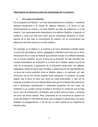 8
PROPUESTA DE MODIFICACIÓN DELPROGRAMA DE FILOSOFÍA 1
i. En cuanto al contenido:
En el programa de Filosofía 1 se inicia adecuadamente en el objetivo 1 aludiendo
deforma introductoria a la noción de reflexión filosófica, y la forma en que
tradicionalmente se conoce y se hace filosofía, por ello, los subtemas a y b del
objetivo 1 son adecuadamente introductorios a la reflexión filosófica, y después, el
subtema c, sirve muy bien para hacer que los estudiantes adquieran la noción
general de lo que trata el conocimiento en relación con el conocimiento que
adquirimos de forma natural, en la vida cotidiana.
Sin embargo, en el objetivo 2, el subtema a se torna demasiado complejo desde
un punto de vista histórico, teórico, pedagógico y filosófico como para ser un tema
introductorio de un curso de filosofía que pretende vincular a la reflexión filosófica
con el mundo cotidiano, ya que el tema de la educación ha sido abordado por
muchos historiadores de la filosofía en el tema de la Paideia, desde el punto de
vista de la búsqueda y generación de la educación existe toda una reflexión
pedagógica, desde al menos hace 30 siglos, y desde el punto de vista filosófico es
un tema de mucha polémica entre la filosofía sajona y la alemana, por sólo
mencionar uno de los muchos debates entre tradiciones, no obstante, se puede
objetar, que el tema no tiene que verse con tanta profundidad, y visto así se
presenta el problema de qué material utilizar para que el contenido del subtema no
sea ni demasiado especializado ni totalmente superficial. De ese modo, los
subtemas a y b, pueden parecer forzados si tomamos en cuenta de que se trata
de un curso de introducción a la filosofía, pero cuando vemos el tema c, entonces
los otros dos tienen sentido. Pero, justamente ahí se encuentra la objeción en
contra del objetivo 2 más difícil de eludir, todo el objetivo 2 parece tener una única
finalidad: la propagandística, y, de ser así, no tiene cabida en un programa de
filosofía crítica.
 
