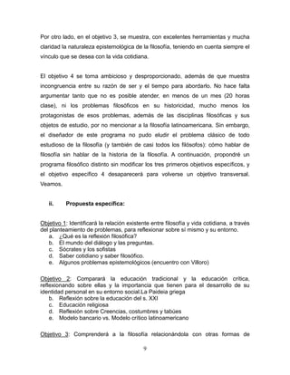 9
Por otro lado, en el objetivo 3, se muestra, con excelentes herramientas y mucha
claridad la naturaleza epistemológica de la filosofía, teniendo en cuenta siempre el
vínculo que se desea con la vida cotidiana.
El objetivo 4 se torna ambicioso y desproporcionado, además de que muestra
incongruencia entre su razón de ser y el tiempo para abordarlo. No hace falta
argumentar tanto que no es posible atender, en menos de un mes (20 horas
clase), ni los problemas filosóficos en su historicidad, mucho menos los
protagonistas de esos problemas, además de las disciplinas filosóficas y sus
objetos de estudio, por no mencionar a la filosofía latinoamericana. Sin embargo,
el diseñador de este programa no pudo eludir el problema clásico de todo
estudioso de la filosofía (y también de casi todos los filósofos): cómo hablar de
filosofía sin hablar de la historia de la filosofía. A continuación, propondré un
programa filosófico distinto sin modificar los tres primeros objetivos específicos, y
el objetivo específico 4 desaparecerá para volverse un objetivo transversal.
Veamos.
ii. Propuesta específica:
Objetivo 1: Identificará la relación existente entre filosofía y vida cotidiana, a través
del planteamiento de problemas, para reflexionar sobre sí mismo y su entorno.
a. ¿Qué es la reflexión filosófica?
b. El mundo del diálogo y las preguntas.
c. Sócrates y los sofistas
d. Saber cotidiano y saber filosófico.
e. Algunos problemas epistemológicos (encuentro con Villoro)
Objetivo 2: Comparará la educación tradicional y la educación crítica,
reflexionando sobre ellas y la importancia que tienen para el desarrollo de su
identidad personal en su entorno social.La Paideia griega
b. Reflexión sobre la educación del s. XXI
c. Educación religiosa
d. Reflexión sobre Creencias, costumbres y tabúes
e. Modelo bancario vs. Modelo crítico latinoamericano
Objetivo 3: Comprenderá a la filosofía relacionándola con otras formas de
 