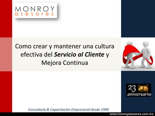 Como crear y mantener una cultura
efectiva del Servicio al Cliente y
Mejora Continua

Consultoría & Capacitación Empresarial desde 1990
www.monroyasesores.com.mx

 