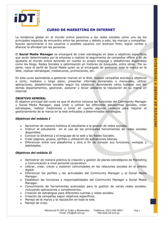 CURSO DE MARKETING EN INTERNET

La tendencia global en el mundo online posiciona a las redes sociales como uno de los
principales espacios de encuentro entre las personas y debido a esto, las marcas y compañías
buscan aproximarse a los usuarios o posibles usuarios con diversos fines: lograr ventas o
afianzar la afinidad con las personas.

El Social Media Manager se encargará de crear estrategias en base a objetivos específicos
que serán determinados por la empresa o realizar el seguimiento de campañas offline a fin de
ajustarlo al mundo online teniendo en cuenta su propio lenguaje y plataformas disponibles
como los blogs, Redes Sociales y optimización en motores de búsqueda, entre otros. Por su
parte, nace el perfil de Social Media quien es el encargado de gestionar toda la marca en la
Web, realizar estrategias, mediaciones, promociones, etc.

En este curso aprenderás a gestionar marcas en la Web, realizar campañas acordes a objetivos
a corto, mediano y largo plazo, presentar informes semanales o mensuales, utilizar
aplicaciones, plataformas sociales según los objetivos. Aprenderás cómo trabajar con los
demás departamentos, gestionar, asesorar y llevar adelante la reputación de su marca en
Internet

OBJETIVO GENERAL
El objetivo principal del curso es que el alumno conozca las funciones del Community Manager
y Social Media Manager, sepa crear y utilizar las diferentes plataformas sociales, crear
estrategias, realizar mediciones y tener en cuenta algunos consejos para mejorar el
gestionamiento de la marca en la web enfocadas a determinadas estrategias.

Objetivos del módulo I

   •   Aproximar de manera holística al estudiante a la gestión de redes sociales.
   •   Instruir al estudiante en el uso de las principales herramientas de redes sociales
       disponibles.
   •   Conocer la dinámica y el lenguaje de la web y las Redes Sociales.
   •   Crear páginas, grupos, perfiles y utilización de aplicaciones básicas.
   •   Diferenciar entre una plataforma y otra a fin de conocer sus funciones, ventajas y
       debilidades.

Objetivos del módulo II

   •   Demostrar de manera práctica la creación y gestión de planes estratégicos de Marketing
       y Comunicación a nivel personal corporativo.
   •   Liderar, crear, crecer y sostener comunidades en las relaciones sociales en el ámbito
       digital.
   •   Diferenciar los perfiles y las actividades del Community Manager y el Social Media
       Manager.
   •   Establecer las funciones y responsabilidades del Community Manager y Social Media
       Manager.
   •   Conocimiento de herramientas avanzadas para la gestión de varias redes sociales,
       incluyendo aplicaciones y complementos.
   •   Creación de estrategias para diferentes cuentas y redes sociales.
   •   Creación de campañas según objetivos específicos.
   •   Manejo de la marca y la reputación en toda la web.
   •   Manejo de crisis.

                    Manduvirá N °957 e/ Colón y Montevideo   Telefonos: (021) 492-360/1   Pág.1
                                Email: info@idt.com.py          http:www.idt.com.py
 