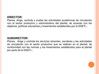 DIRECTOR:  Planea, dirige, controla y evalúa las actividades académicas de vinculación con el sector productivo y administrativo del plantel, de acuerdo con los objetivos, políticas educativas y lineamientos establecidos por la DGETi... SUBDIRECTOR:  Planea,  dirige y controla los servicios docentes, escolares y las actividades de vinculación con el sector productivo que se realicen en el plantel, de conformidad con las normas y los lineamientos establecidos para el plantel por parte de la DGETi... 