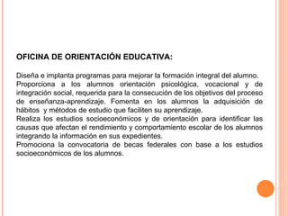 OFICINA DE ORIENTACIÓN EDUCATIVA:  Diseña e implanta programas para mejorar la formación integral del alumno.  Proporciona a los alumnos orientación psicológica, vocacional y de integración social, requerida para la consecución de los objetivos del proceso de enseñanza-aprendizaje. Fomenta en los alumnos la adquisición de hábitos  y métodos de estudio que faciliten su aprendizaje. Realiza los estudios socioeconómicos y de orientación para identificar las causas que afectan el rendimiento y comportamiento escolar de los alumnos integrando la información en sus expedientes. Promociona la convocatoria de becas federales con base a los estudios socioeconómicos de los alumnos. 