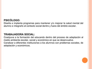 PSICÓLOGO:  Diseña e implanta programas para mantener y/o mejorar la salud mental del alumno e integrarlo al contexto social dentro y fuera del ámbito escolar. TRABAJADORA SOCIAL:  Coadyuva a la formación del educando dentro del proceso de adaptación al medio ambiente escolar, social y económico en que se desenvuelve.  Canalizar a diferentes instituciones a los alumnos con problemas sociales, de adaptación y económicos. 
