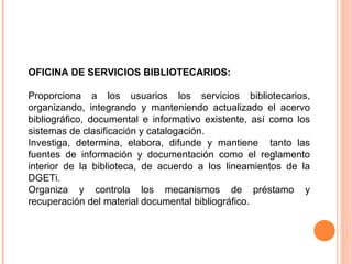 OFICINA DE SERVICIOS BIBLIOTECARIOS:  Proporciona a los usuarios los servicios bibliotecarios, organizando, integrando y manteniendo actualizado el acervo bibliográfico, documental e informativo existente, así como los sistemas de clasificación y catalogación. Investiga, determina, elabora, difunde y mantiene  tanto las fuentes de información y documentación como el reglamento interior de la biblioteca, de acuerdo a los lineamientos de la DGETi.  Organiza y controla los mecanismos de préstamo y recuperación del material documental bibliográfico. 