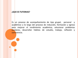¿QUE ES TUTORIAS? Es un proceso de acompañamiento de tipo grupal,  personal  y académico a lo largo del proceso de inducción, formación y egreso para mejorar el rendimiento académico, solucionar problemas escolares, desarrollar hábitos de estudio, trabajo, reflexión y convivencia. 