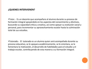 ¿QUIENES INTERVIENEN? Tutor.-  Es un docente que acompañara al alumno durante su proceso de formación integral apoyándolo en los aspectos del conocimiento y afectivos, buscando su capacidad critica y creativa, así como apoyar su evolución social y personal, para incrementar su aprovechamiento escolar hasta la culminación total de sus estudios. Tutorado.-  El  tutorado es un alumno quien será acompañado durante su proceso educativo, se le apoyara académicamente, se le orientara, se le fomentara la motivación, el desarrollo de habilidades para el estudio y el trabajo escolar, contribuyendo de esta manera a su formación integral. 