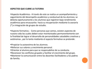 ASPECTOS QUE CUBRE LA TUTORIA Aspecto Académico.- A través de este se realiza un acompañamiento y seguimiento del desempeño académico y conductual de los alumnos; se detecta oportunamente a los alumnos que registren bajo rendimiento académico para encausarlos  hacia su recuperación mediante la asesoría (*) e integración de grupos de estudio. Aspecto formativo.-  Como personas que somos, existen aspectos de nuestra vida los cuales deben estar monitoreados permanentemente con la finalidad de lograr el desarrollo de personalidades saludables creativas y autónomas , por lo tanto mediante el aspecto formativo se pretende: Propiciar la autoestima de los alumnos. Reforzar sus valores y crecimiento personal. Orientar al alumno para que se responsabilice de su conducta. Reconocer los conflictos grupales y facilitar el crecimiento del grupo. Mantener la comunicación entre los docentes facilitadores y los padres de familia. 