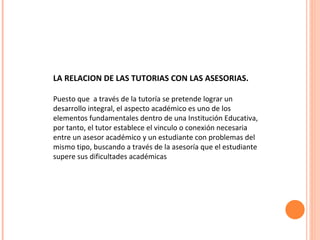 LA RELACION DE LAS TUTORIAS CON LAS ASESORIAS. Puesto que  a través de la tutoría se pretende lograr un desarrollo integral, el aspecto académico es uno de los elementos fundamentales dentro de una Institución Educativa, por tanto, el tutor establece el vinculo o conexión necesaria entre un asesor académico y un estudiante con problemas del mismo tipo, buscando a través de la asesoría que el estudiante supere sus dificultades académicas  