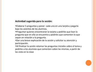 Actividad sugerida para la sesión:   Elaborar 5 preguntas y poner  cada una en una tarjeta y pegarla bajo los asientos de los alumnos.  Preguntar quienes encontraron la tarjeta y pedirles que lean la pregunta que en ella se encuentra y pedirles que comenten lo que sepan en relación a la pregunta. Dar una breve explicación de la sesión y solicitar su atención y participación. Al finalizar la sesión retomar las preguntas iniciales sobre el tema y pedirles a los alumnos que comenten sobre las mismas, a partir de los visto en la clase  