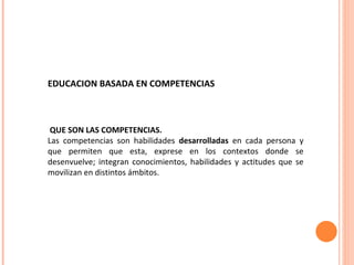 EDUCACION BASADA EN COMPETENCIAS  QUE SON LAS COMPETENCIAS. Las competencias son habilidades  desarrolladas  en cada persona y que permiten que esta, exprese en los contextos donde se desenvuelve; integran conocimientos, habilidades y actitudes que se movilizan en distintos ámbitos. 