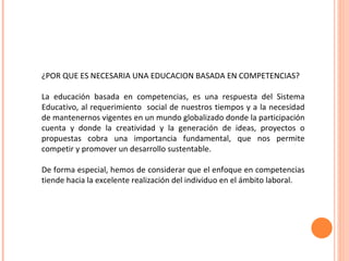 ¿POR QUE ES NECESARIA UNA EDUCACION BASADA EN COMPETENCIAS? La educación basada en competencias, es una respuesta del Sistema Educativo, al requerimiento  social de nuestros tiempos y a la necesidad de mantenernos vigentes en un mundo globalizado donde la participación cuenta y donde la creatividad y la generación de ideas, proyectos o propuestas cobra una importancia fundamental, que nos permite competir y promover un desarrollo sustentable. De forma especial, hemos de considerar que el enfoque en competencias tiende hacia la excelente realización del individuo en el ámbito laboral. 
