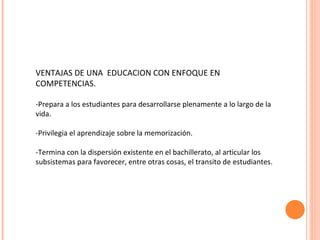VENTAJAS DE UNA  EDUCACION CON ENFOQUE EN COMPETENCIAS. -Prepara a los estudiantes para desarrollarse plenamente a lo largo de la vida. -Privilegia el aprendizaje sobre la memorización. -Termina con la dispersión existente en el bachillerato, al articular los subsistemas para favorecer, entre otras cosas, el transito de estudiantes. 