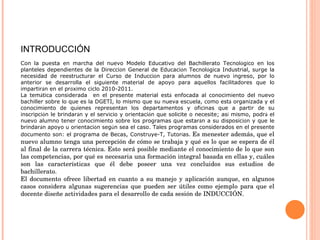 INTRODUCCIÓN Con la puesta en marcha del nuevo Modelo Educativo del Bachillerato Tecnol ó gico en los planteles dependientes de la Direcci ó n General de Educaci ó n Tecnol ó gica Industrial, surge la necesidad de reestructurar el Curso de Inducci ó n para alumnos de nuevo ingreso, por lo anterior se desarrolla el siguiente material de apoyo para aquellos facilitadores que lo impartir á n en el pr ó ximo ciclo 2010-2011. La tem á tica considerada  en el presente material est á  enfocada al conocimiento del nuevo bachiller sobre lo que es la DGETI, lo mismo que su nueva escuela, como est á  organizada y el conocimiento de quienes representan los departamentos y oficinas que a partir de su inscripci ó n le brindar á n y el servicio y orientaci ó n que solicite o necesite; as í  mismo, podr á  el nuevo alumno tener conocimiento sobre los programas que estar á n a su disposici ó n y que le brindar á n apoyo u orientaci ó n seg ú n sea el caso. Tales programas considerados en el presente documento son: el programa de Becas, Construye-T, Tutor í as.   Es menester además, que el nuevo alumno tenga una percepción de cómo se trabaja y qué es lo que se espera de él al final de la carrera técnica. Esto será posible mediante el conocimiento de lo que son las competencias, por qué es necesaria una formación integral basada en ellas y, cuáles son las características que él debe poseer una vez concluidos sus estudios de bachillerato. El documento ofrece libertad en cuanto a su manejo y aplicación aunque, en algunos casos considera algunas sugerencias que pueden ser útiles como ejemplo para que el docente diseñe actividades para el desarrollo de cada sesión de INDUCCIÓN. 