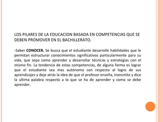 LOS PILARES DE LA EDUCACION BASADA EN COMPETENCIAS QUE SE DEBEN PROMOVER EN EL BACHILLERATO. -Saber  CONOCER.  Se busca que el estudiante desarrolle habilidades que le permitan estructurar conocimientos significativos particularmente para su vida, que sepa como aprender y desarrollar técnicas y estrategias con el mismo fin. La tendencia de estas competencias, de alguna forma es lograr que el estudiante sea mas autónomo con respecto al logro de sus aprendizajes y deje atrás la idea de que el profesor enseña, transmite y dice la ultima palabra respecto a lo que se ha de aprender y como se debe aprender. 