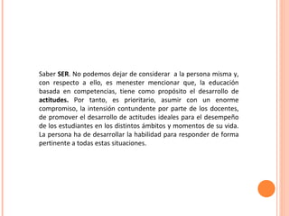 Saber  SER . No podemos dejar de considerar  a la persona misma y, con respecto a ello, es menester mencionar que, la educación basada en competencias, tiene como propósito el desarrollo de  actitudes.  Por tanto, es prioritario, asumir con un enorme compromiso, la intensión contundente por parte de los docentes, de promover el desarrollo de actitudes ideales para el desempeño de los estudiantes en los distintos ámbitos y momentos de su vida. La persona ha de desarrollar la habilidad para responder de forma pertinente a todas estas situaciones. 