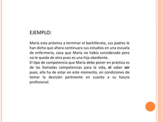 EJEMPLO : María esta próxima a terminar el bachillerato, sus padres le han dicho que ahora continuara sus estudios en una escuela de enfermería, cosa que María no había considerado pero no le queda de otra pues es una hija obediente. El tipo de competencia que María debe poner en práctica es de las llamadas competencias para la vida , el  saber  ser  pues, ella ha de estar en este momento, en condiciones de tomar la decisión pertinente en cuanto a su futuro profesional. 