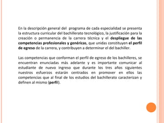 En la descripción general del  programa de cada especialidad se presenta la estructura curricular del bachillerato tecnológico, la justificación para la creación o permanencia de la carrera técnica y el  despliegue de las competencias profesionales y genéricas , que unidas constituyen  el perfil de egreso  de la carrera, y contribuyen a determinar el del bachiller. Las competencias que conforman el perfil de egreso de los bachilleres, se encuentran enunciadas más adelante y es importante comunicar al estudiante de nuevo ingreso que durante los tres años siguientes nuestros esfuerzos estarán centrados en promover en ellos las competencias que al final de los estudios del bachillerato caracterizan y definen al mismo ( perfi l). 