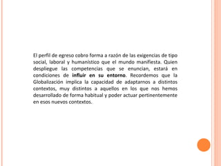 El perfil de egreso cobro forma a razón de las exigencias de tipo social, laboral y humanístico que el mundo manifiesta. Quien despliegue las competencias que se enuncian, estará en condiciones de  influir en su entorno . Recordemos que la Globalización implica la capacidad de adaptarnos a distintos contextos, muy distintos a aquellos en los que nos hemos desarrollado de forma habitual y poder actuar pertinentemente en esos nuevos contextos. 