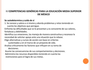 IV  COMPETENCIAS GENÉRICAS PARA LA EDUCACIÓN MEDIA SUPERIOR   DE MÉXICO Se autodetermina y cuida de sí 1. Se conoce y valora a sí mismo y aborda problemas y retos teniendo en cuenta los objetivos que persigue. Enfrenta las dificultades que se le presentan y es consciente de sus valores,  fortalezas y debilidades. Identifica sus emociones, las maneja de manera constructiva y reconoce la  necesidad de solicitar apoyo ante una situación que lo rebase. Elige alternativas y cursos de acción con base en criterios sustentados y en el marco de un proyecto de vida. Analiza críticamente los factores que influyen en su toma de decisiones. Asume las consecuencias de sus comportamientos y decisiones. Administra los recursos disponibles teniendo en cuenta las restricciones para el logro de sus metas. 