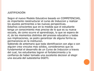 JUSTIFICACIÓN Seg ú n el nuevo Modelo Educativo basado en COMPETENCIAS, es importante reestructurar el curso de Inducci ó n y realizar los ajustes pertinentes a las nuevas perspectivas. Estamos conscientes que en la medida que el estudiante tenga un conocimiento mas preciso de lo que es su nueva escuela, de c ó mo ocurre el aprendizaje, lo que se espera de  é l, de los momentos distintos del proceso educativo y todas sus implicaciones, se podr á  garantizar de alguna forma su permanencia en la instituci ó n.  Sabiendo de antemano que toda identificaci ó n con algo o con alguien crea v í nculos mas s ó lidos, consideramos que es fundamental el desarrollo de un Curso de Inducci ó n a trav é s del cual, los estudiantes logren el fortalecimiento y la confianza de haber tomado una excelente decisi ó n al elegir una escuela del subsistema DGETI. 