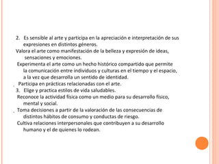 2.  Es sensible al arte y participa en la apreciación e interpretación de sus expresiones en distintos géneros. Valora el arte como manifestación de la belleza y expresión de ideas, sensaciones y emociones. Experimenta el arte como un hecho histórico compartido que permite la comunicación entre individuos y culturas en el tiempo y el espacio, a la vez que desarrolla un sentido de identidad.    Participa en prácticas relacionadas con el arte. 3.  Elige y practica estilos de vida saludables. Reconoce la actividad física como un medio para su desarrollo físico, mental y social.   Toma decisiones a partir de la valoración de las consecuencias de distintos hábitos de consumo y conductas de riesgo. Cultiva relaciones interpersonales que contribuyen a su desarrollo humano y el de quienes lo rodean. 