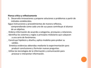 Piensa crítica y reflexivamente 5.  Desarrolla innovaciones y propone soluciones a problemas a partir de métodos establecidos. Sigue instrucciones y procedimientos de manera reflexiva, comprendiendo como cada uno de sus pasos contribuye al alcance de un objetivo.   Ordena información de acuerdo a categorías, jerarquías y relaciones.   Identifica los sistemas y reglas o principios medulares que subyacen a una serie de fenómenos.   Construye hipótesis y diseña y aplica modelos para probar su validez. Sintetiza evidencias obtenidas mediante la experimentación para producir conclusiones y formular nuevas preguntas.   Utiliza las tecnologías de la información y comunicación para procesar e interpretar información. 