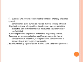 6.  Sustenta una postura personal sobre temas de interés y relevancia general, considerando otros puntos de vista de manera crítica y reflexiva. Elige las fuentes de información más relevantes para un propósito específico y discrimina entre ellas de acuerdo a su relevancia y confiabilidad. Evalúa argumentos y opiniones e identifica prejuicios y falacias.   Reconoce los propios prejuicios, modifica sus puntos de vista al conocer nuevas evidencias, e integra nuevos conocimientos y perspectivas al acervo con el que cuenta.   Estructura ideas y argumentos de manera clara, coherente y sintética. 