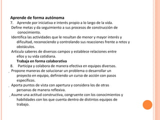 Aprende de forma autónoma 7.  Aprende por iniciativa e interés propio a lo largo de la vida. Define metas y da seguimiento a sus procesos de construcción de conocimiento. Identifica las actividades que le resultan de menor y mayor interés y dificultad, reconociendo y controlando sus reacciones frente a retos y obstáculos. Articula saberes de diversos campos y establece relaciones entre ellos y su vida cotidiana. Trabaja en forma colaborativa 8.  Participa y colabora de manera efectiva en equipos diversos.   Propone maneras de solucionar un problema o desarrollar un proyecto en equipo, definiendo un curso de acción con pasos específicos.   Aporta puntos de vista con apertura y considera los de otras personas de manera reflexiva.  Asume una actitud constructiva, congruente con los conocimientos y habilidades con los que cuenta dentro de distintos equipos de trabajo. 
