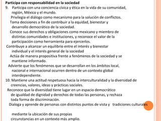 Participa con responsabilidad en la sociedad 9.  Participa con una conciencia cívica y ética en la vida de su comunidad, región, México y el mundo. Privilegia el diálogo como mecanismo para la solución de conflictos. Toma decisiones a fin de contribuir a la equidad, bienestar y desarrollo democrático de la sociedad. Conoce sus derechos y obligaciones como mexicano y miembro de distintas comunidades e instituciones, y reconoce el valor de la participación como herramienta para ejercerlos.   Contribuye a alcanzar un equilibrio entre el interés y bienestar individual y el interés general de la sociedad Actúa de manera propositiva frente a fenómenos de la sociedad y se mantiene informado. Advierte que los fenómenos que se desarrollan en los ámbitos local, nacional e internacional ocurren dentro de un contexto global interdependiente. 10. Mantiene una actitud respetuosa hacia la interculturalidad y la diversidad de creencias, valores, ideas y prácticas sociales.  Reconoce que la diversidad tiene lugar en un espacio democrático de igualdad de dignidad y derechos de todas las personas, y rechaza toda forma de discriminación. Dialoga y aprende de personas con distintos puntos de vista y  tradiciones culturales  mediante la ubicación de sus propias circunstancias en un contexto más amplio. 