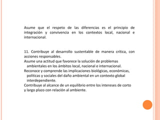  Asume que el respeto de las diferencias es el principio de integración y convivencia en los contextos local, nacional e internacional. 11. Contribuye al desarrollo sustentable de manera crítica, con acciones responsables.  Asume una actitud que favorece la solución de problemas ambientales en los ámbitos local, nacional e internacional. Reconoce y comprende las implicaciones biológicas, económicas, políticas y sociales del daño ambiental en un contexto global interdependiente.  Contribuye al alcance de un equilibrio entre los intereses de corto  y largo plazo con relación al ambiente. 