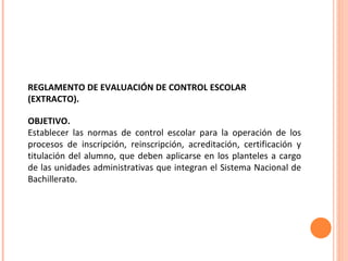 REGLAMENTO DE EVALUACIÓN DE CONTROL ESCOLAR  (EXTRACTO). OBJETIVO. Establecer las normas de control escolar para la operación de los procesos de inscripción, reinscripción, acreditación, certificación y titulación del alumno, que deben aplicarse en los planteles a cargo de las unidades administrativas que integran el Sistema Nacional de Bachillerato. 