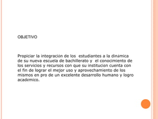 OBJETIVO Propiciar la integraci ó n de los  estudiantes a la din á mica de su nueva escuela de bachillerato y  el conocimiento de los servicios y recursos con que su instituci ó n cuenta con el fin de lograr el mejor uso y aprovechamiento de los mismos en pro de un excelente desarrollo humano y logro acad é mico. 