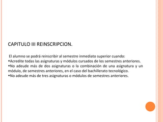 CAPITULO III REINSCRIPCION. El alumno se podrá reinscribir al semestre inmediato superior cuando: Acredite todas las asignaturas y módulos cursados de los semestres anteriores. No adeude más de dos asignaturas o la combinación de una asignatura y un  módulo, de semestres anteriores, en el caso del bachillerato tecnológico. No adeude más de tres asignaturas o módulos de semestres anteriores. 