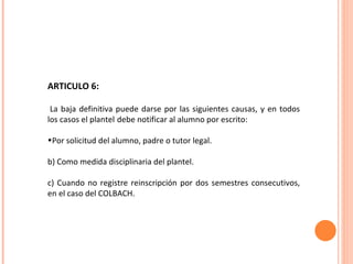 ARTICULO 6: La baja definitiva puede darse por las siguientes causas, y en todos los casos el plantel   debe notificar al alumno por escrito: Por solicitud del alumno, padre o tutor legal. b) Como medida disciplinaria del plantel. c) Cuando no registre reinscripción por dos semestres consecutivos, en el caso del COLBACH. 