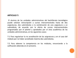ARTICULO 7: El alumno de las unidades administrativas del bachillerato tecnológico puede solicitar reinscripción a cursos intersemestrales hasta de dos asignaturas, dos submódulos o la combinación de una asignatura y un submódulo, de acuerdo con la oferta de cursos intersemestrales programados por el plantel y aprobados por el área académica de las unidades administrativas, en los siguientes casos: 7.1 Para regularizar la no acreditación de las asignaturas y en el caso del módulo por no haber acreditado máximo dos submódulos. 7.2 Para obtener la competencia en los módulos, renunciando a la calificación obtenida en el semestre. 
