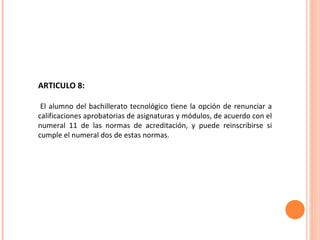 ARTICULO 8: El alumno del bachillerato tecnológico tiene la opción de renunciar a calificaciones aprobatorias de asignaturas y módulos, de acuerdo con el numeral 11 de las normas de acreditación, y puede reinscribirse si cumple el numeral dos de estas normas. 