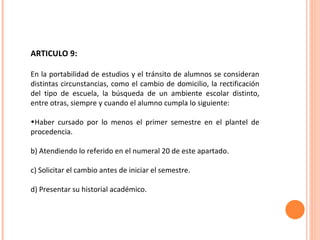 ARTICULO 9:  En la portabilidad de estudios y el tránsito de alumnos se consideran distintas circunstancias, como el cambio de domicilio, la rectificación del tipo de escuela, la búsqueda de un ambiente escolar distinto, entre otras, siempre y cuando el alumno cumpla lo siguiente: Haber cursado por lo menos el primer semestre en el plantel de procedencia. b) Atendiendo lo referido en el numeral 20 de este apartado. c) Solicitar el cambio antes de iniciar el semestre. d) Presentar su historial académico. 