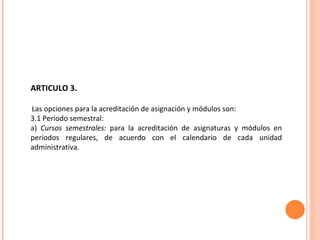 ARTICULO 3. Las opciones para la acreditación de asignación y módulos son: 3.1 Periodo semestral: a)  Cursos semestrales:  para la acreditación de asignaturas y módulos en periodos regulares, de acuerdo con el calendario de cada unidad administrativa. 